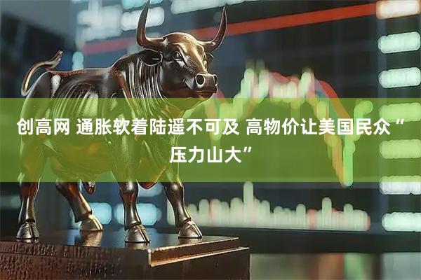 创高网 通胀软着陆遥不可及 高物价让美国民众“压力山大”