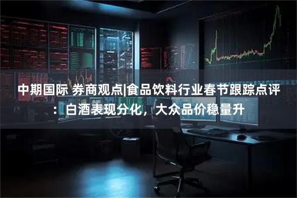 中期国际 券商观点|食品饮料行业春节跟踪点评:白酒表现分化,大众品价稳量升