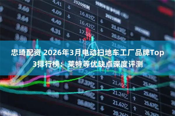 忠琦配资 2026年3月电动扫地车工厂品牌Top3排行榜：莱特等优缺点深度评测