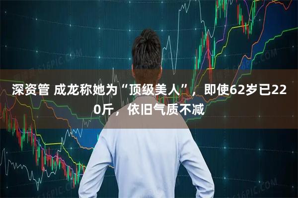 深资管 成龙称她为“顶级美人”，即使62岁已220斤，依旧气质不减