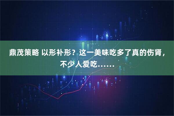 鼎茂策略 以形补形？这一美味吃多了真的伤肾，不少人爱吃……