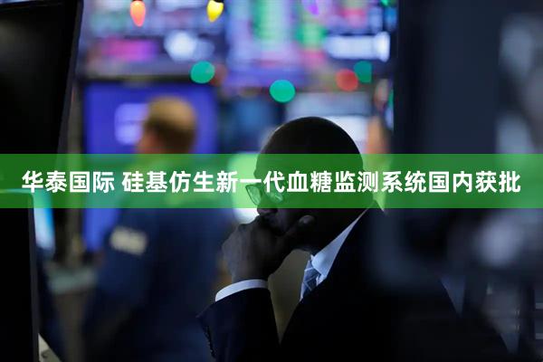 华泰国际 硅基仿生新一代血糖监测系统国内获批