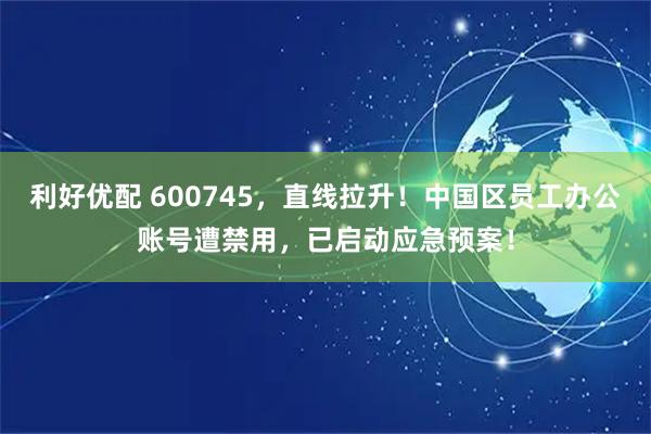 利好优配 600745，直线拉升！中国区员工办公账号遭禁用，已启动应急预案！