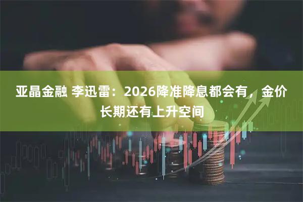 亚晶金融 李迅雷：2026降准降息都会有，金价长期还有上升空间