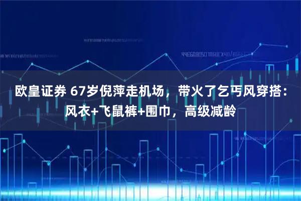 欧皇证券 67岁倪萍走机场，带火了乞丐风穿搭：风衣+飞鼠裤+围巾，高级减龄