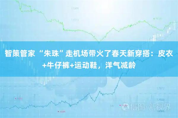 智策管家 “朱珠”走机场带火了春天新穿搭：皮衣+牛仔裤+运动鞋，洋气减龄