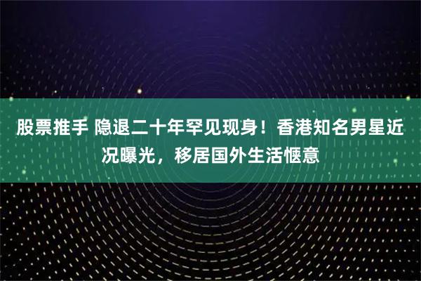 股票推手 隐退二十年罕见现身！香港知名男星近况曝光，移居国外生活惬意