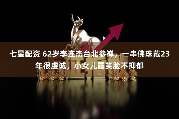 七星配资 62岁李连杰台北参禅，一串佛珠戴23年很虔诚，小女儿露笑脸不抑郁