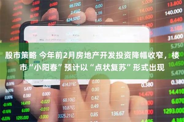 股市策略 今年前2月房地产开发投资降幅收窄，楼市“小阳春”预计以“点状复苏”形式出现