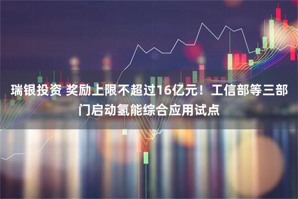 瑞银投资 奖励上限不超过16亿元！工信部等三部门启动氢能综合应用试点