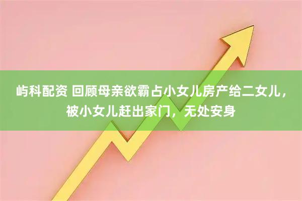 屿科配资 回顾母亲欲霸占小女儿房产给二女儿，被小女儿赶出家门，无处安身