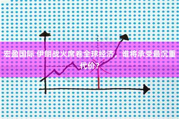 宏盈国际 伊朗战火席卷全球经济，谁将承受最沉重代价？