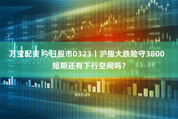 万宝配资 今日股市0323丨沪指大跌险守3800  短期还有下行空间吗？