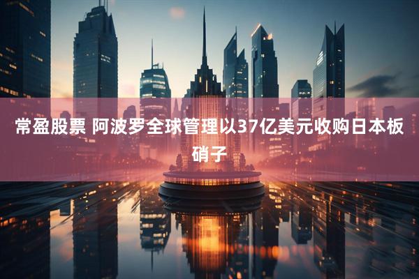 常盈股票 阿波罗全球管理以37亿美元收购日本板硝子