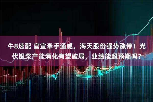 牛8速配 官宣牵手通威，海天股份强势涨停！光伏银浆产能消化有望破局，业绩能超预期吗？