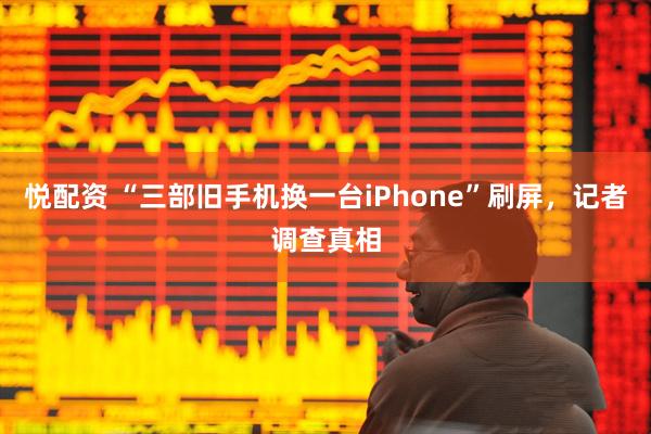 悦配资 “三部旧手机换一台iPhone”刷屏，记者调查真相