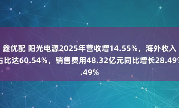 鑫优配 阳光电源2025年营收增14.55%，海外收入占比达60.54%，销售费用48.32亿元同比增长28.49%
