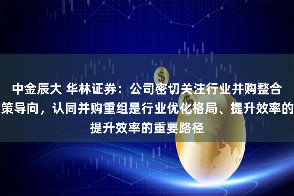 中金辰大 华林证券：公司密切关注行业并购整合趋势与政策导向，认同并购重组是行业优化格局、提升效率的重要路径