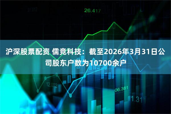 沪深股票配资 儒竞科技：截至2026年3月31日公司股东户数为10700余户