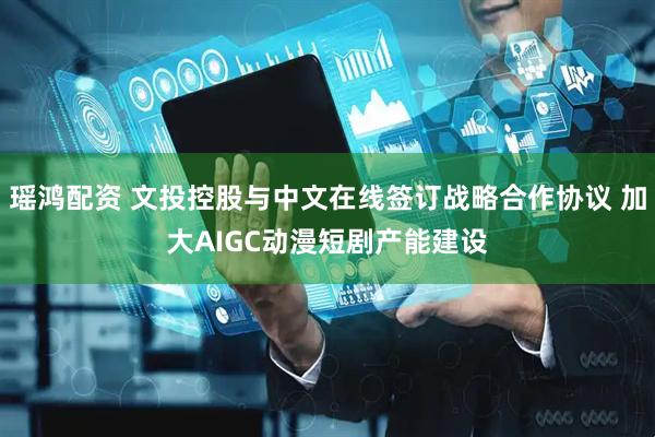 瑶鸿配资 文投控股与中文在线签订战略合作协议 加大AIGC动漫短剧产能建设