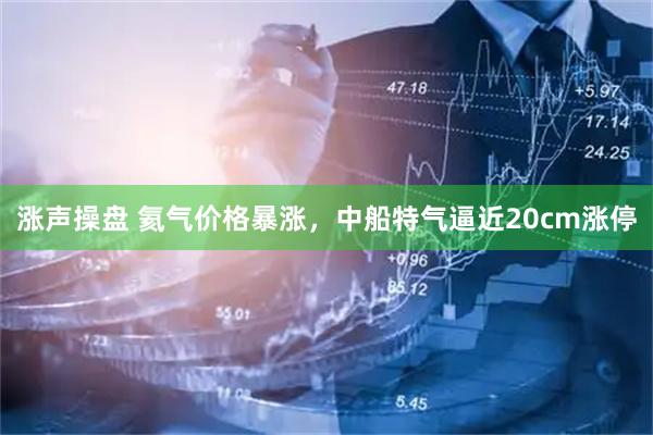 涨声操盘 氦气价格暴涨，中船特气逼近20cm涨停