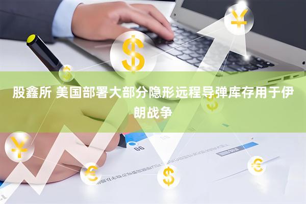 股鑫所 美国部署大部分隐形远程导弹库存用于伊朗战争