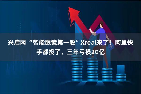 兴启网 “智能眼镜第一股”Xreal来了！阿里快手都投了，三年亏损20亿