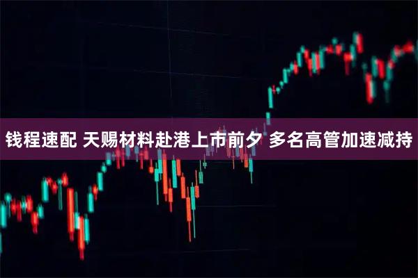 钱程速配 天赐材料赴港上市前夕 多名高管加速减持