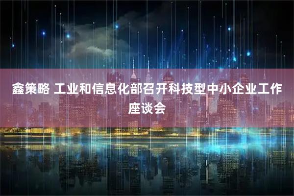 鑫策略 工业和信息化部召开科技型中小企业工作座谈会