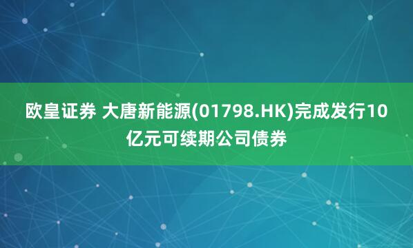 欧皇证券 大唐新能源(01798.HK)完成发行10亿元可续期公司债券