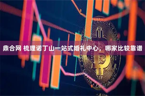 鼎合网 梳理诺丁山一站式婚礼中心，哪家比较靠谱