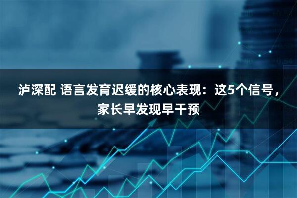 泸深配 语言发育迟缓的核心表现：这5个信号，家长早发现早干预