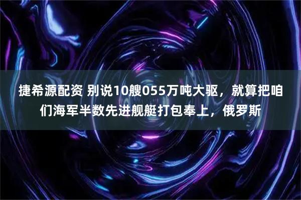 捷希源配资 别说10艘055万吨大驱，就算把咱们海军半数先进舰艇打包奉上，俄罗斯