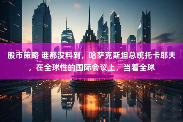 股市策略 谁都没料到，哈萨克斯坦总统托卡耶夫，在全球性的国际会议上，当着全球