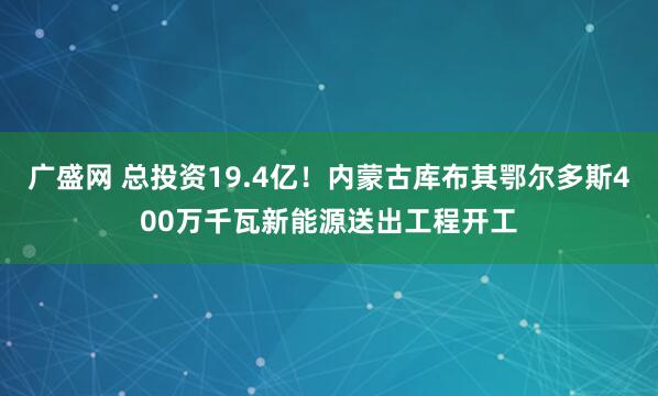 广盛网 总投资19.4亿！内蒙古库布其鄂尔多斯400万千瓦新能源送出工程开工