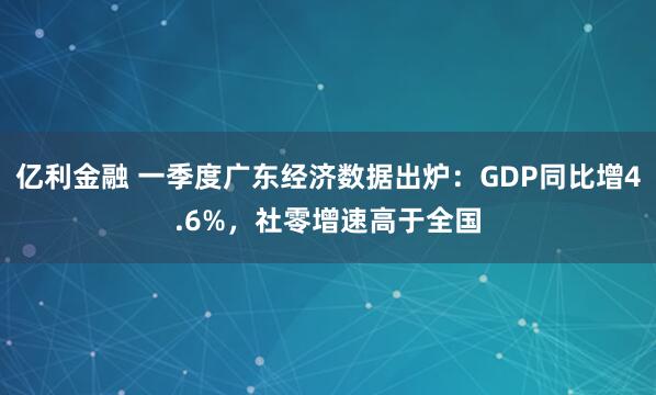 亿利金融 一季度广东经济数据出炉：GDP同比增4.6%，社零增速高于全国