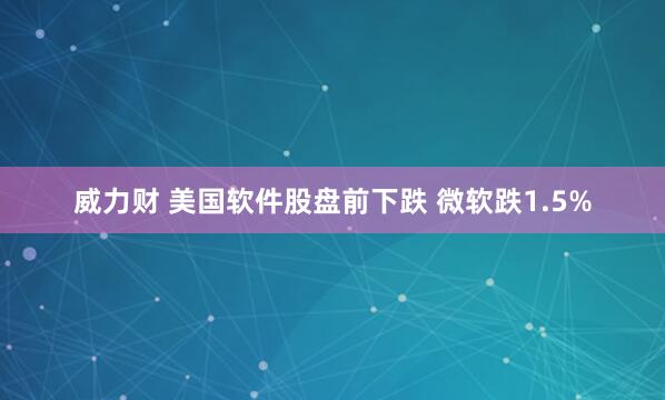 威力财 美国软件股盘前下跌 微软跌1.5%