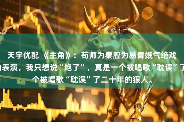 天宇优配 《主角》：苟师为秦腔为易青娥气绝戏台，看了孙浩的表演，我只想说“绝了”，真是一个被唱歌“耽误”了二十年的狠人。