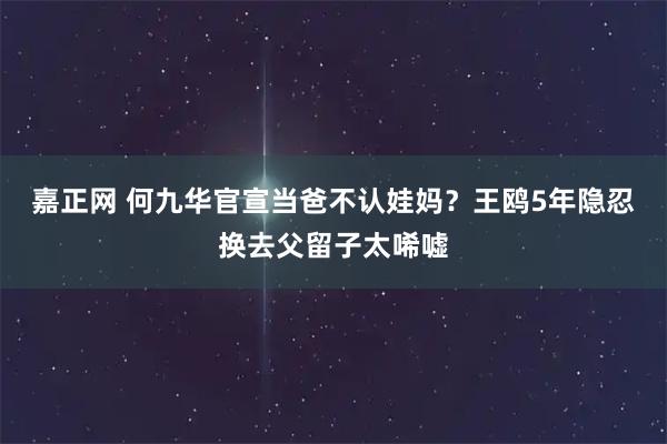 嘉正网 何九华官宣当爸不认娃妈？王鸥5年隐忍换去父留子太唏嘘