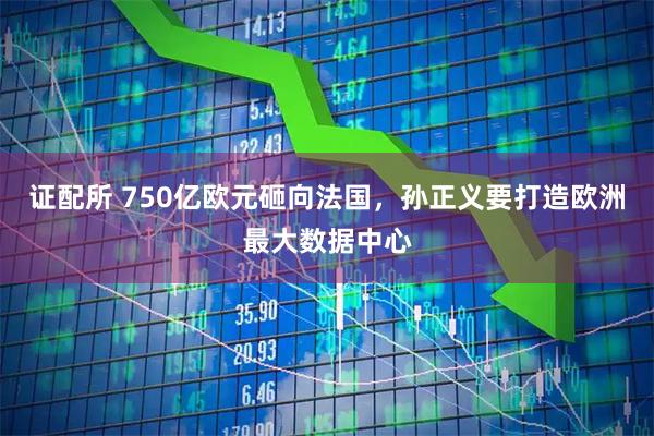 证配所 750亿欧元砸向法国，孙正义要打造欧洲最大数据中心