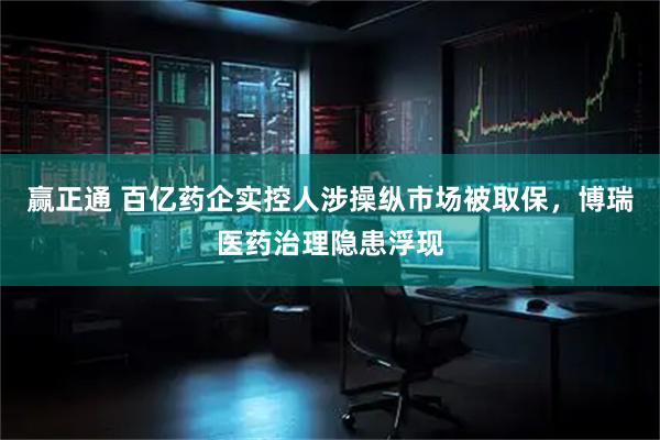 赢正通 百亿药企实控人涉操纵市场被取保，博瑞医药治理隐患浮现