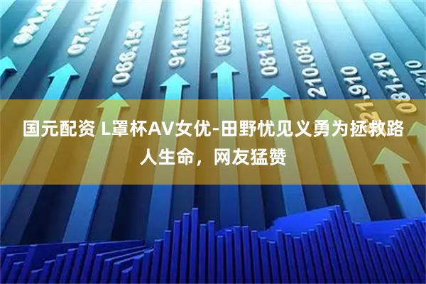 国元配资 L罩杯AV女优-田野忧见义勇为拯救路人生命，网友猛赞