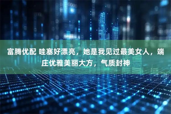 富腾优配 哇塞好漂亮，她是我见过最美女人，端庄优雅美丽大方，气质封神