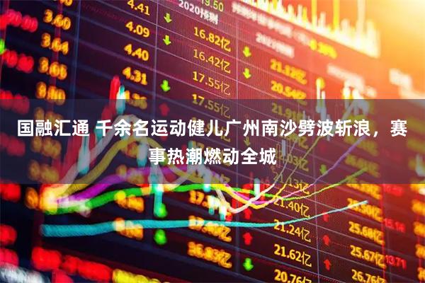 国融汇通 千余名运动健儿广州南沙劈波斩浪，赛事热潮燃动全城