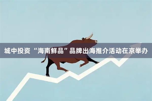 城中投资 “海南鲜品”品牌出海推介活动在京举办