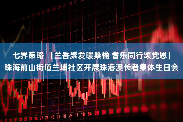 七界策略 【兰香聚爱暖桑榆 耆乐同行颂党恩】珠海前山街道兰埔社区开展珠港澳长者集体生日会