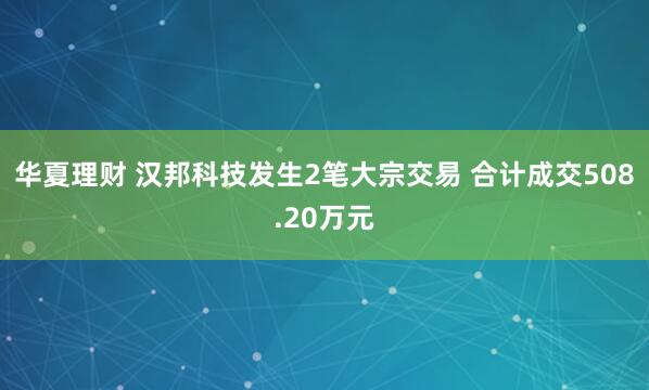 华夏理财 汉邦科技发生2笔大宗交易 合计成交508.20万元