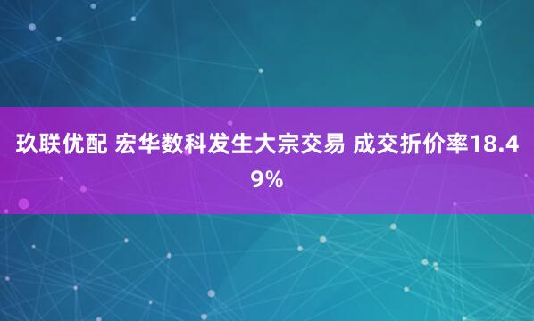玖联优配 宏华数科发生大宗交易 成交折价率18.49%