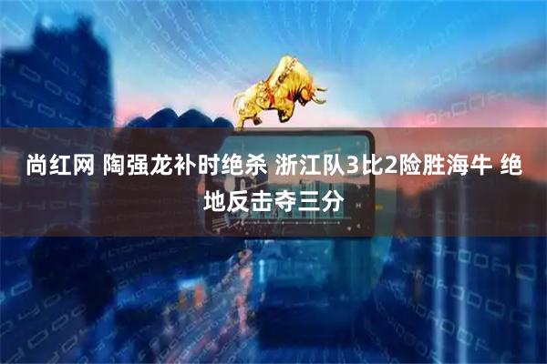 尚红网 陶强龙补时绝杀 浙江队3比2险胜海牛 绝地反击夺三分