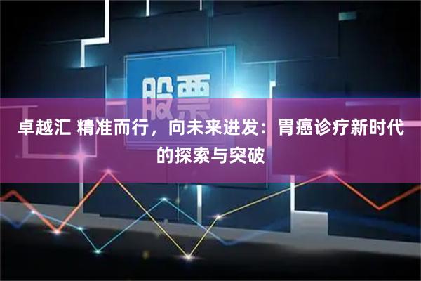 卓越汇 精准而行，向未来进发：胃癌诊疗新时代的探索与突破